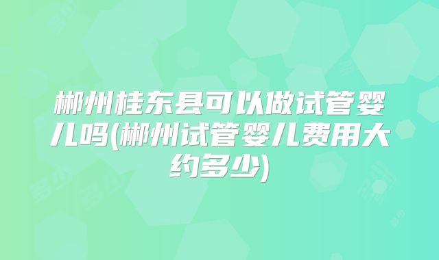 郴州桂东县可以做试管婴儿吗(郴州试管婴儿费用大约多少)
