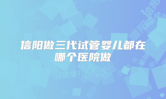 信阳做三代试管婴儿都在哪个医院做