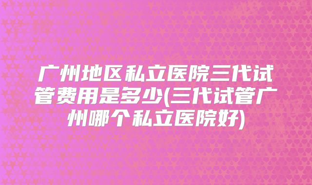 广州地区私立医院三代试管费用是多少(三代试管广州哪个私立医院好)