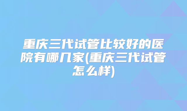 重庆三代试管比较好的医院有哪几家(重庆三代试管怎么样)