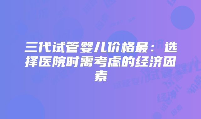 三代试管婴儿价格最：选择医院时需考虑的经济因素