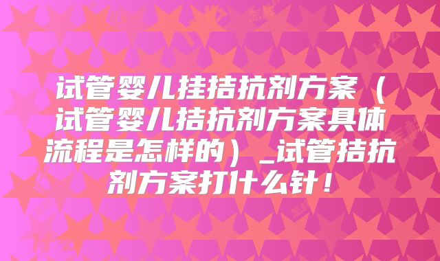 试管婴儿挂拮抗剂方案（试管婴儿拮抗剂方案具体流程是怎样的）_试管拮抗剂方案打什么针！