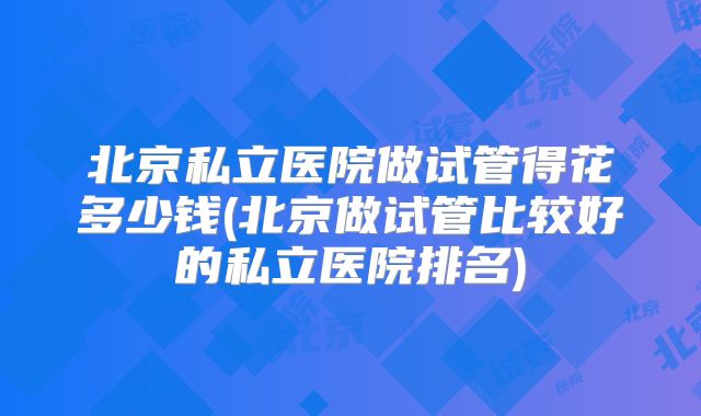 北京私立医院做试管得花多少钱(北京做试管比较好的私立医院排名)