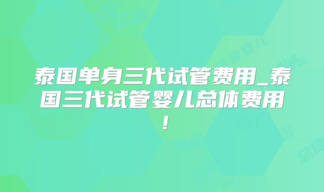 泰国单身三代试管费用_泰国三代试管婴儿总体费用！