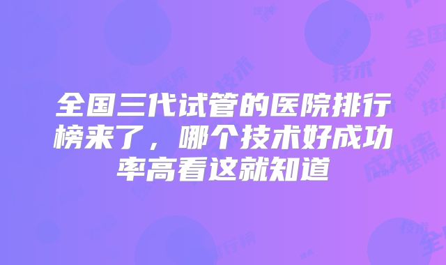 全国三代试管的医院排行榜来了,哪个技术好成功率高看这就知道