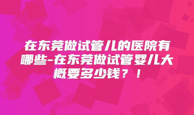 在东莞做试管儿的医院有哪些-在东莞做试管婴儿大概要多少钱？！