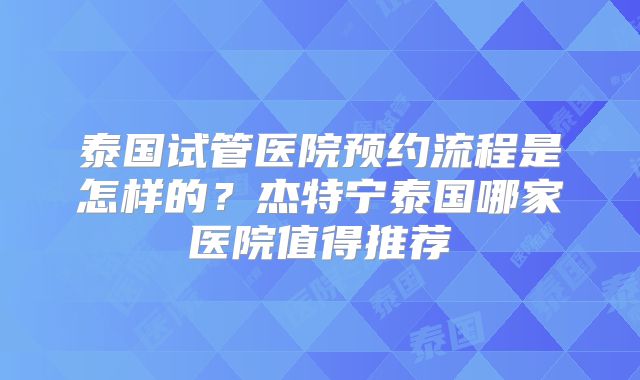泰国试管医院预约流程是怎样的？杰特宁泰国哪家医院值得推荐