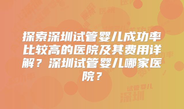 探索深圳试管婴儿成功率比较高的医院及其费用详解？深圳试管婴儿哪家医院？