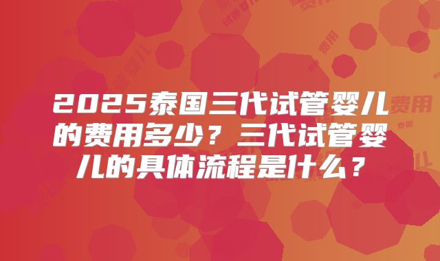 2025泰国三代试管婴儿的费用多少？三代试管婴儿的具体流程是什么？