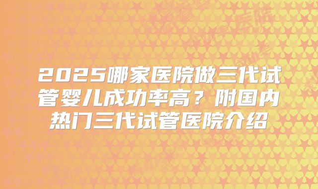 2025哪家医院做三代试管婴儿成功率高？附国内热门三代试管医院介绍