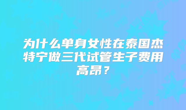 为什么单身女性在泰国杰特宁做三代试管生子费用高昂？