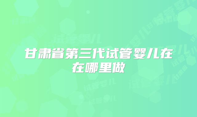 甘肃省第三代试管婴儿在在哪里做