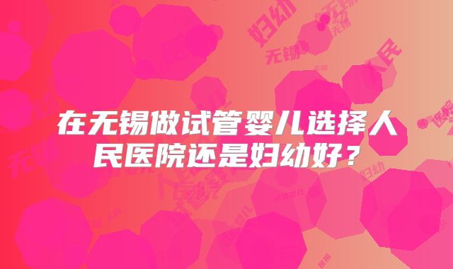 在无锡做试管婴儿选择人民医院还是妇幼好?