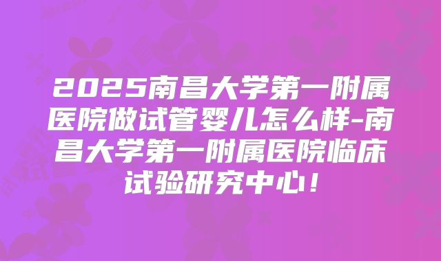 2025南昌大学第一附属医院做试管婴儿怎么样-南昌大学第一附属医院临床试验研究中心！