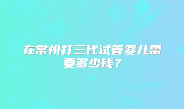 在常州打三代试管婴儿需要多少钱？