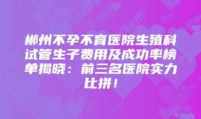 郴州不孕不育医院生殖科试管生子费用及成功率榜单揭晓：前三名医院实力比拼！
