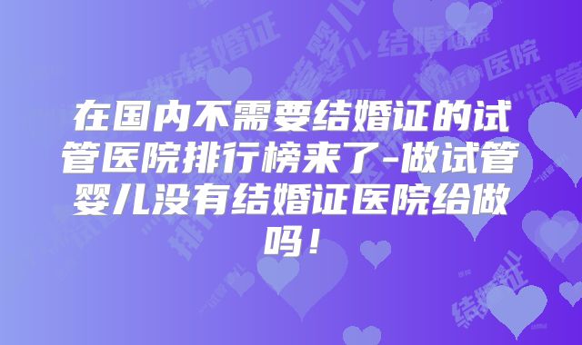 在国内不需要结婚证的试管医院排行榜来了-做试管婴儿没有结婚证医院给做吗！