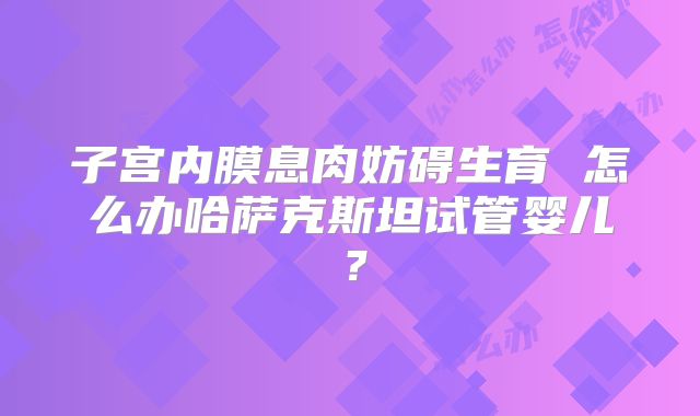 子宫内膜息肉妨碍生育 怎么办哈萨克斯坦试管婴儿?