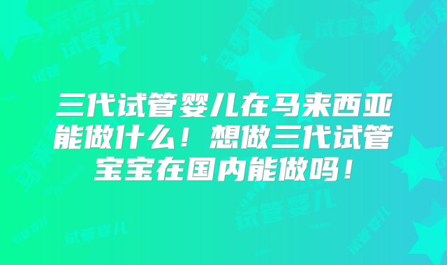 三代试管婴儿在马来西亚能做什么！想做三代试管宝宝在国内能做吗！