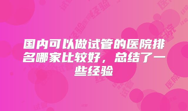 国内可以做试管的医院排名哪家比较好,总结了一些经验