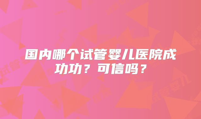 国内哪个试管婴儿医院成功功?可信吗?
