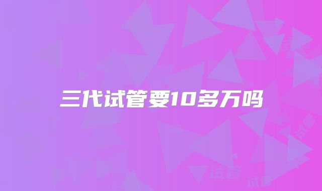 三代试管要10多万吗