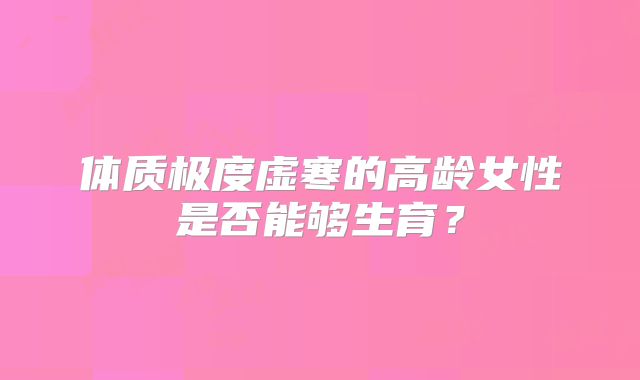 体质极度虚寒的高龄女性是否能够生育?