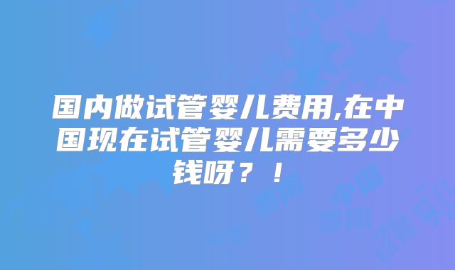 国内做试管婴儿费用,在中国现在试管婴儿需要多少钱呀?!