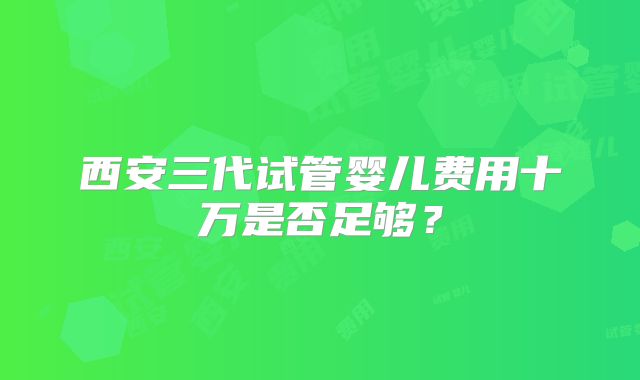 西安三代试管婴儿费用十万是否足够？