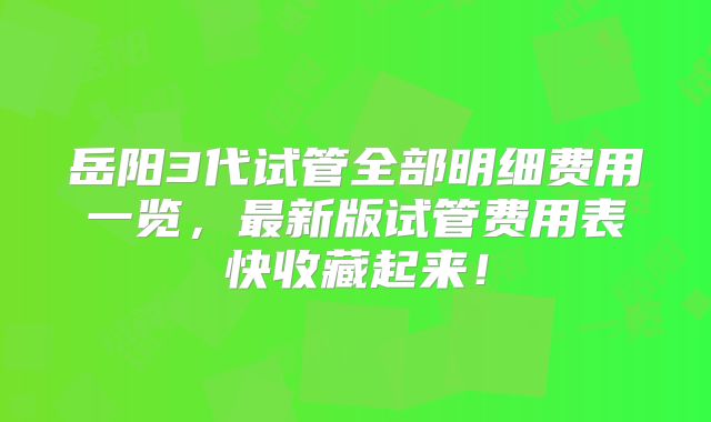 岳阳3代试管全部明细费用一览,最新版试管费用表快收藏起来!