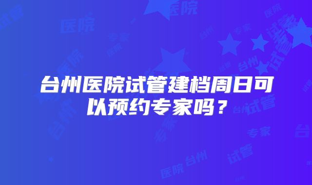 台州医院试管建档周日可以预约专家吗？