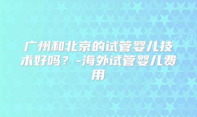 广州和北京的试管婴儿技术好吗？-海外试管婴儿费用