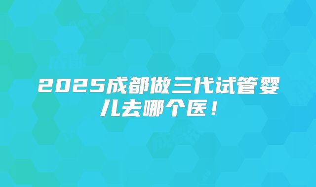 2025成都做三代试管婴儿去哪个医！