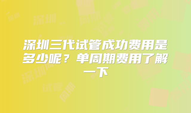 深圳三代试管成功费用是多少呢?单周期费用了解一下