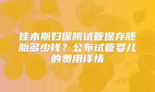 佳木斯妇保院试管保存胚胎多少钱？公布试管婴儿的费用详情
