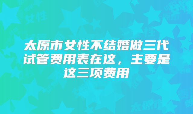 太原市女性不结婚做三代试管费用表在这，主要是这三项费用