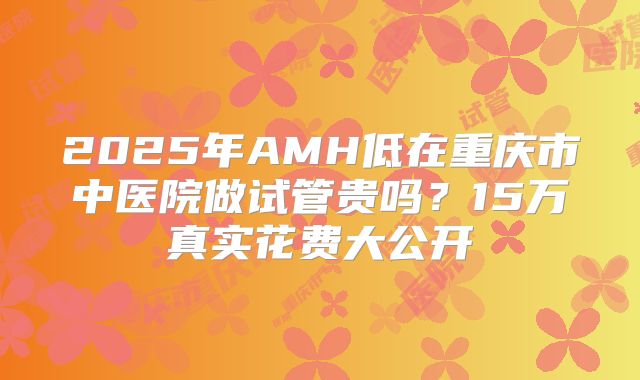 2025年AMH低在重庆市中医院做试管贵吗？15万真实花费大公开