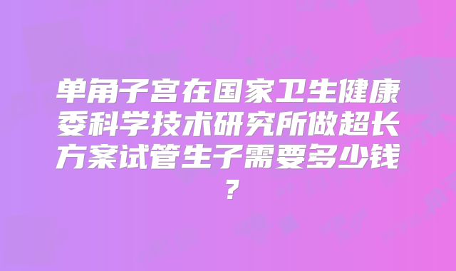 单角子宫在国家卫生健康委科学技术研究所做超长方案试管生子需要多少钱？