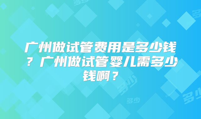 广州做试管费用是多少钱？广州做试管婴儿需多少钱啊？