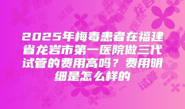 2025年梅毒患者在福建省龙岩市第一医院做三代试管的费用高吗?费用明细是怎么样的