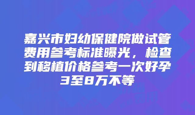 嘉兴市妇幼保健院做试管费用参考标准曝光,检查到移植价格参考一次好孕3至8万不等