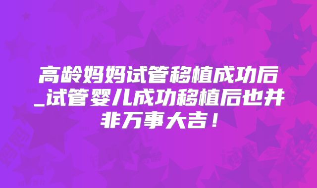 高龄妈妈试管移植成功后_试管婴儿成功移植后也并非万事大吉！