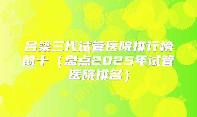 吕梁三代试管医院排行榜前十（盘点2025年试管医院排名）