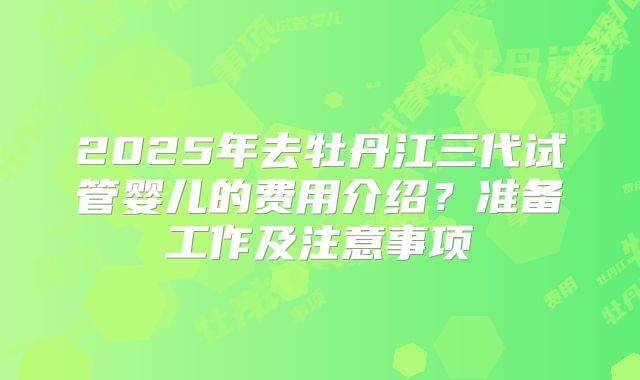 2025年去牡丹江三代试管婴儿的费用介绍?准备工作及注意事项