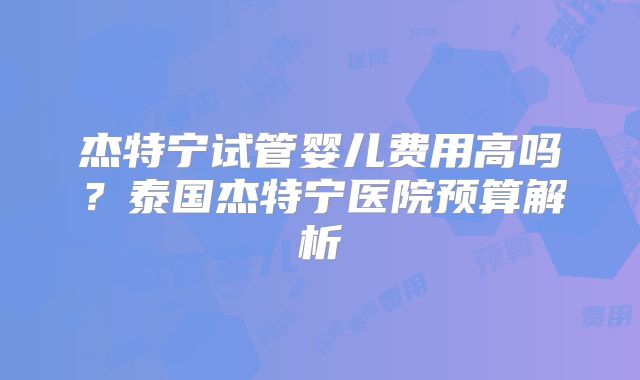 杰特宁试管婴儿费用高吗?泰国杰特宁医院预算解析
