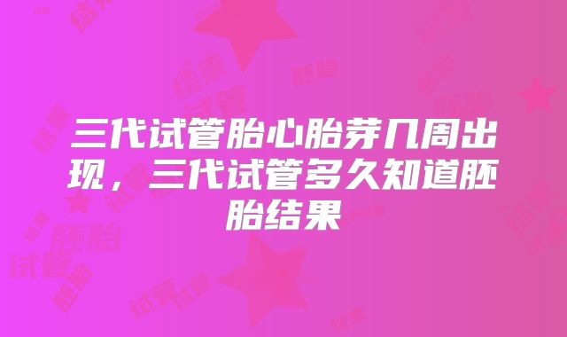 三代试管胎心胎芽几周出现,三代试管多久知道胚胎结果