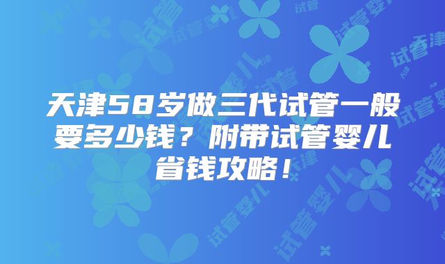 天津58岁做三代试管一般要多少钱？附带试管婴儿省钱攻略！