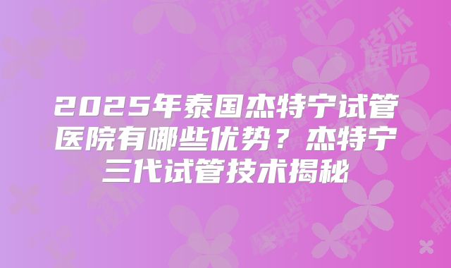 2025年泰国杰特宁试管医院有哪些优势？杰特宁三代试管技术揭秘