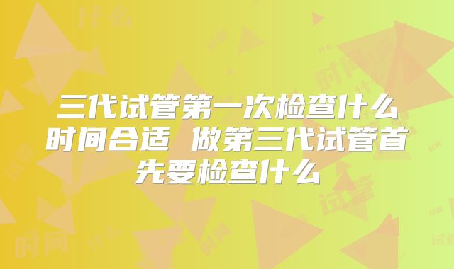 三代试管第一次检查什么时间合适 做第三代试管首先要检查什么