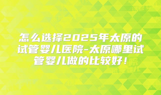 怎么选择2025年太原的试管婴儿医院-太原哪里试管婴儿做的比较好！